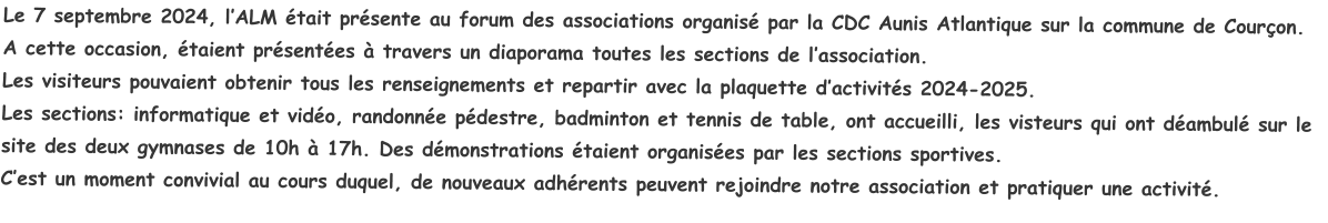 Le 7 septembre 2024, l’ALM était présente au forum des associations organisé par la CDC Aunis Atlantique sur la commune de Courçon.A cette occasion, étaient présentées à travers un diaporama toutes les sections de l’association.Les visiteurs pouvaient obtenir tous les renseignements et repartir avec la plaquette d’activités 2024-2025.Les sections: informatique et vidéo, randonnée pédestre, badminton et tennis de table, ont accueilli, les visteurs qui ont déambulé sur le site des deux gymnases de 10h à 17h. Des démonstrations étaient organisées par les sections sportives.C’est un moment convivial au cours duquel, de nouveaux adhérents peuvent rejoindre notre association et pratiquer une activité.