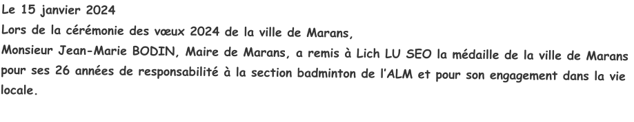 Le 15 janvier 2024Lors de la cérémonie des vœux 2024 de la ville de Marans,Monsieur Jean-Marie BODIN, Maire de Marans, a remis à Lich LU SEO la médaille de la ville de Marans pour ses 26 années de responsabilité à la section badminton de l’ALM et pour son engagement dans la vie locale.